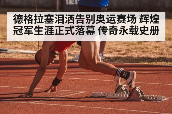 德格拉塞泪洒告别奥运赛场 辉煌冠军生涯正式落幕 传奇永载史册