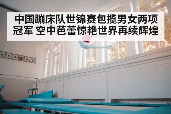 中国蹦床队世锦赛包揽男女两项冠军 空中芭蕾惊艳世界再续辉煌