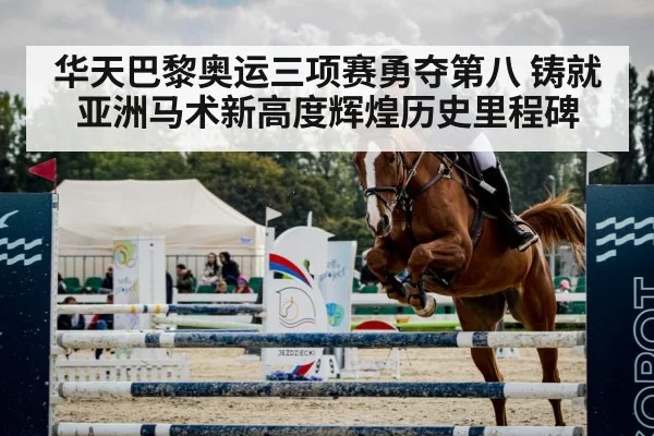 华天巴黎奥运三项赛勇夺第八 铸就亚洲马术新高度辉煌历史里程碑