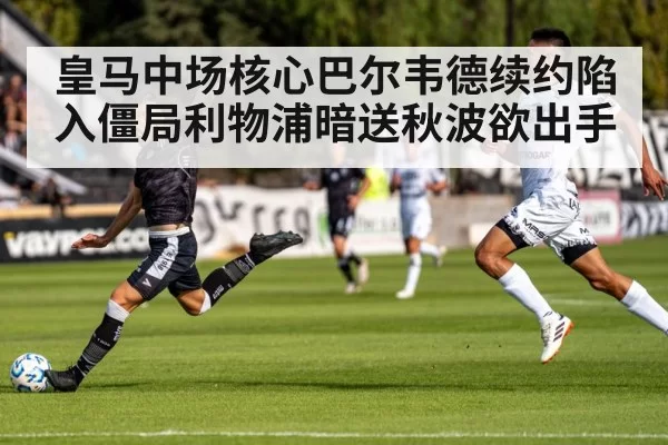 皇马中场核心巴尔韦德续约陷入僵局利物浦暗送秋波欲出手