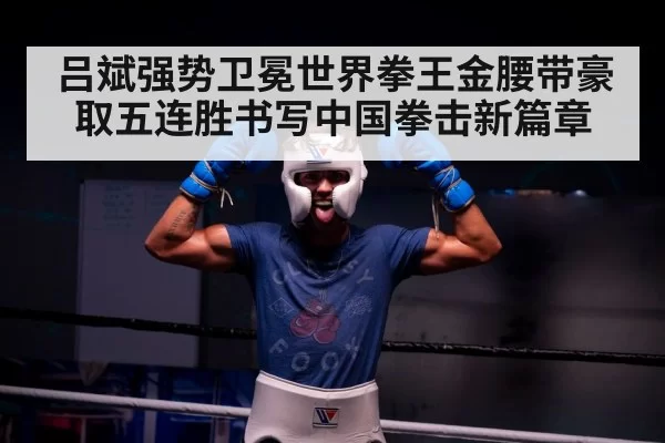 吕斌强势卫冕世界拳王金腰带豪取五连胜书写中国拳击新篇章