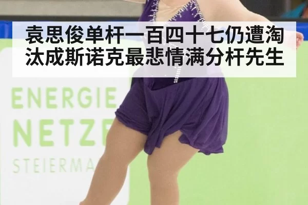 袁思俊单杆一百四十七仍遭淘汰成斯诺克最悲情满分杆先生