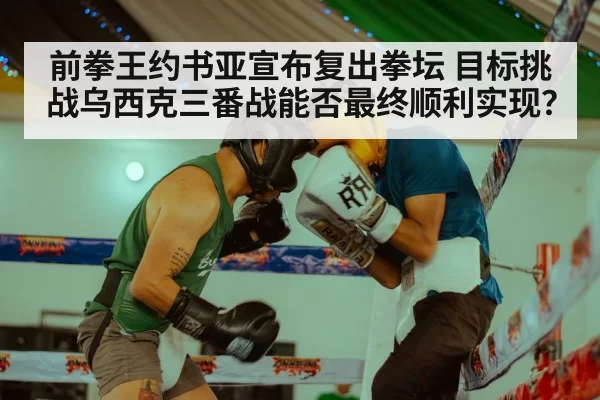 前拳王约书亚宣布复出拳坛 目标挑战乌西克三番战能否最终顺利实现？